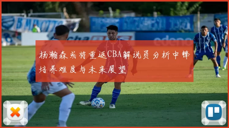 杨瀚森或将重返CBA解说员分析中锋培养难度与未来展望