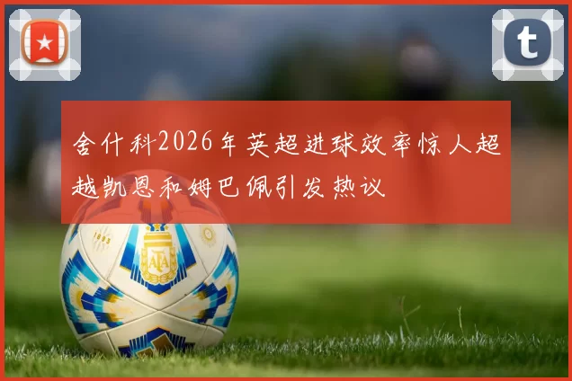 舍什科2026年英超进球效率惊人超越凯恩和姆巴佩引发热议