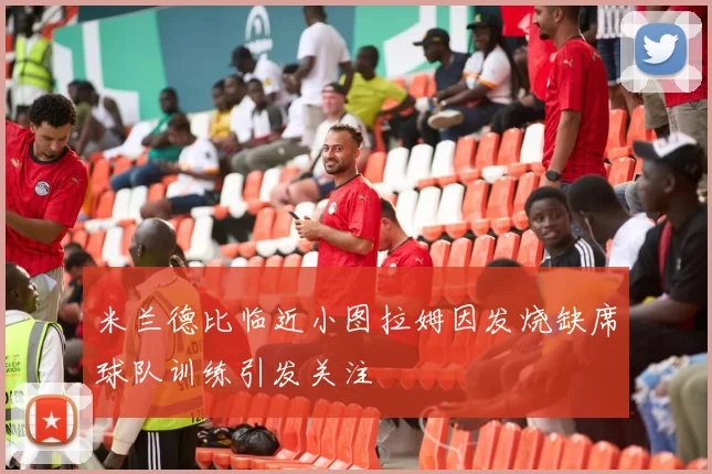 米兰德比临近小图拉姆因发烧缺席球队训练引发关注