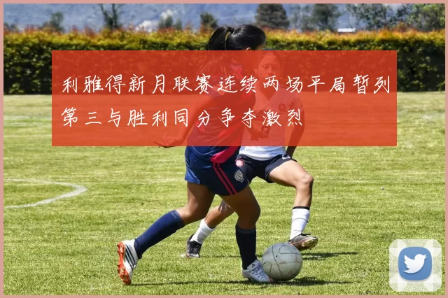 利雅得新月联赛连续两场平局暂列第三与胜利同分争夺激烈