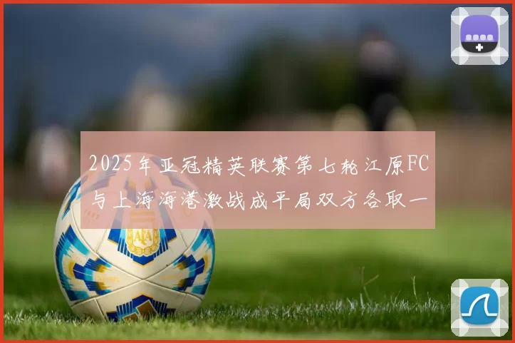 2025年亚冠精英联赛第七轮江原FC与上海海港激战成平局双方各取一分