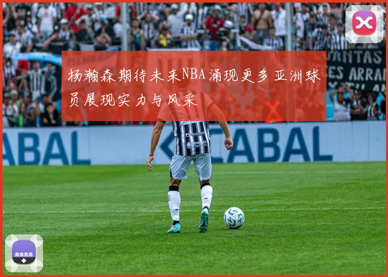 杨瀚森期待未来NBA涌现更多亚洲球员展现实力与风采