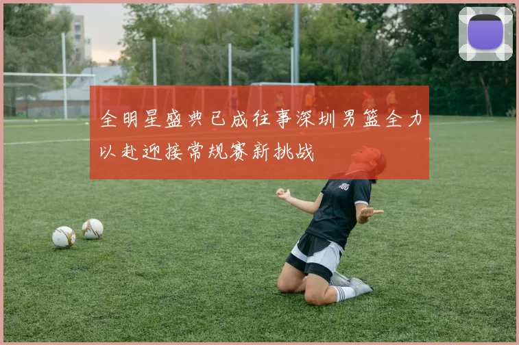 全明星盛典已成往事深圳男篮全力以赴迎接常规赛新挑战