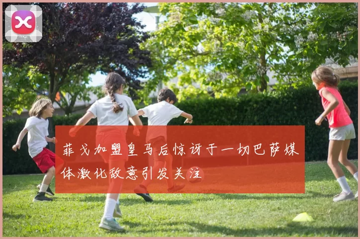 菲戈加盟皇马后惊讶于一切巴萨媒体激化敌意引发关注