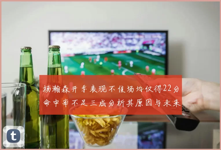 杨瀚森开季表现不佳场均仅得22分命中率不足三成分析其原因与未来发展潜力