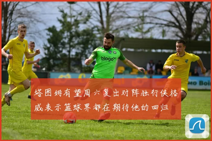 塔图姆有望周六复出对阵独行侠格威表示篮球界都在期待他的回归