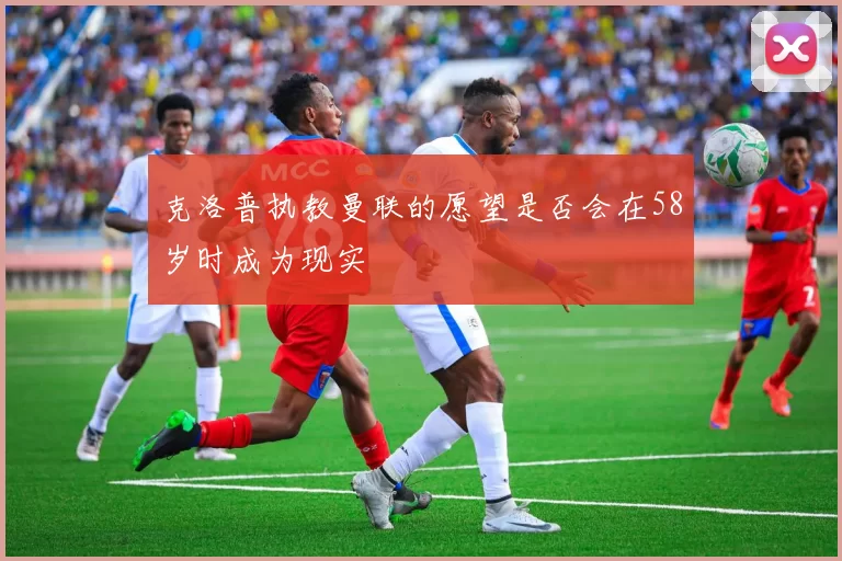 克洛普执教曼联的愿望是否会在58岁时成为现实