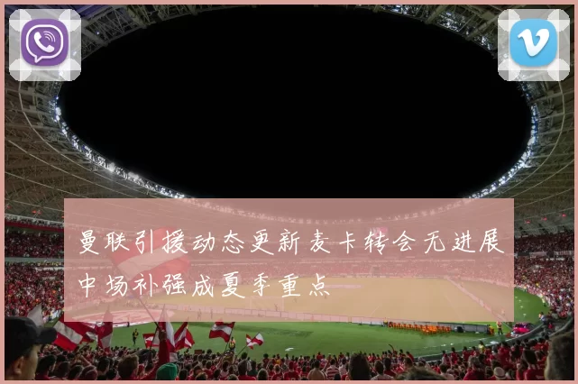 曼联引援动态更新麦卡转会无进展中场补强成夏季重点