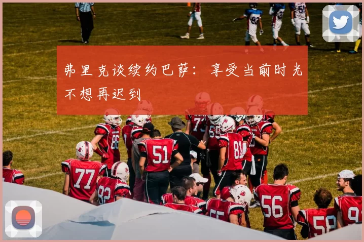 弗里克谈续约巴萨：享受当前时光不想再迟到