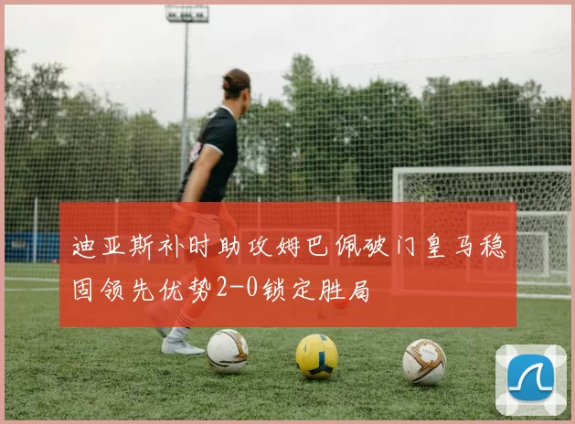 迪亚斯补时助攻姆巴佩破门皇马稳固领先优势2-0锁定胜局