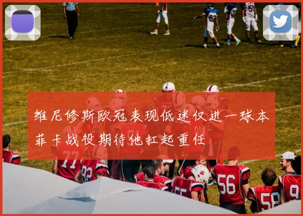 维尼修斯欧冠表现低迷仅进一球本菲卡战役期待他扛起重任
