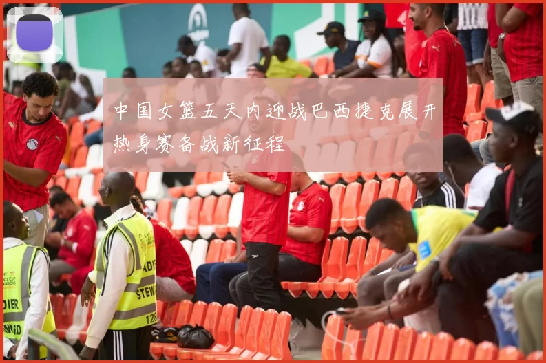 中国女篮五天内迎战巴西捷克展开热身赛备战新征程