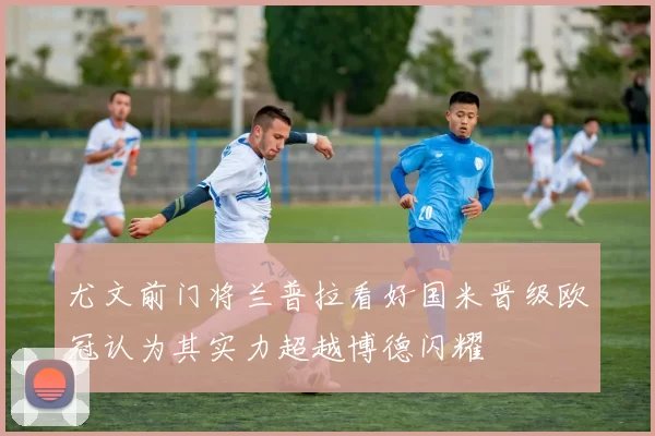 尤文前门将兰普拉看好国米晋级欧冠认为其实力超越博德闪耀
