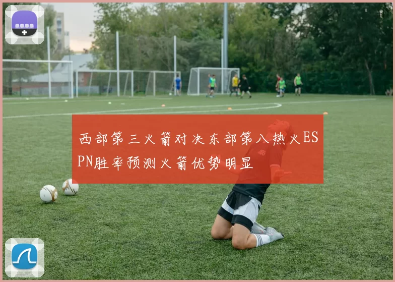 西部第三火箭对决东部第八热火ESPN胜率预测火箭优势明显