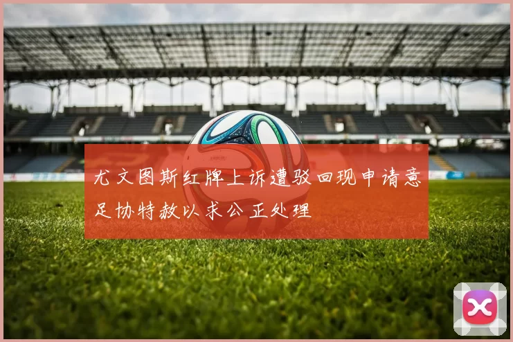 尤文图斯红牌上诉遭驳回现申请意足协特赦以求公正处理