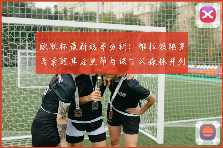 欧联杯最新赔率分析：维拉领跑罗马紧随其后里昂与诺丁汉森林并列争夺第三