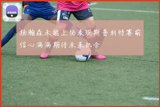 杨瀚森未能上场表现斯普利特赛前信心满满期待未来机会