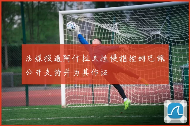 法媒报道阿什拉夫性侵指控姆巴佩公开支持并为其作证