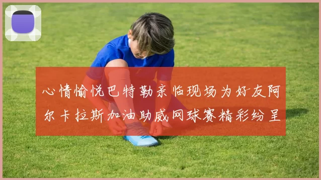 心情愉悦巴特勒亲临现场为好友阿尔卡拉斯加油助威网球赛精彩纷呈