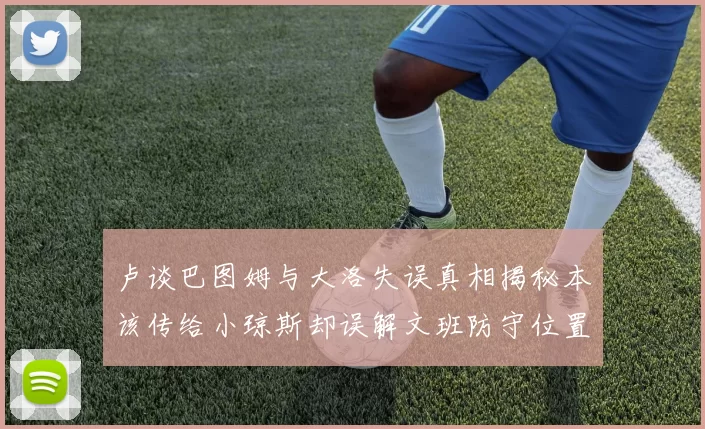卢谈巴图姆与大洛失误真相揭秘本该传给小琼斯却误解文班防守位置