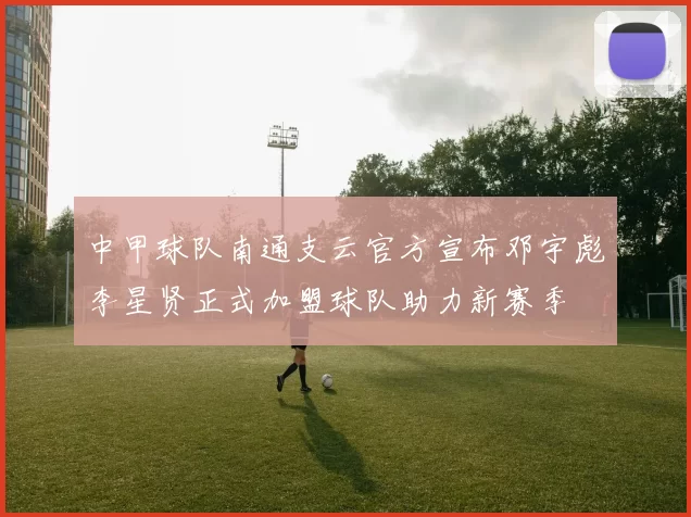中甲球队南通支云官方宣布邓宇彪李星贤正式加盟球队助力新赛季