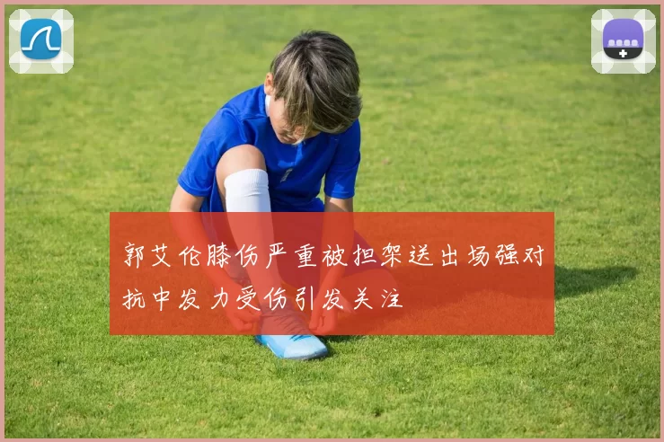 郭艾伦膝伤严重被担架送出场强对抗中发力受伤引发关注