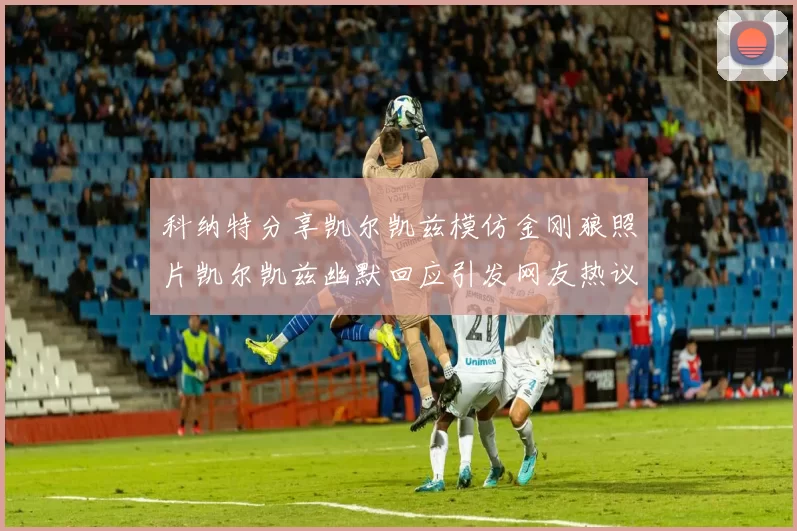 科纳特分享凯尔凯兹模仿金刚狼照片凯尔凯兹幽默回应引发网友热议
