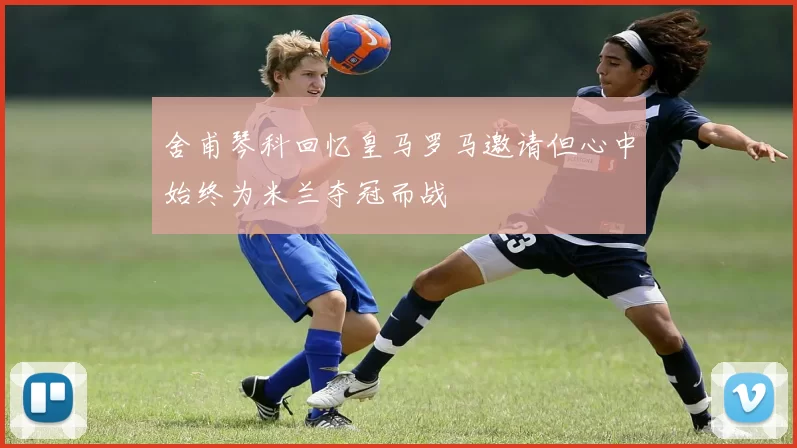 舍甫琴科回忆皇马罗马邀请但心中始终为米兰夺冠而战