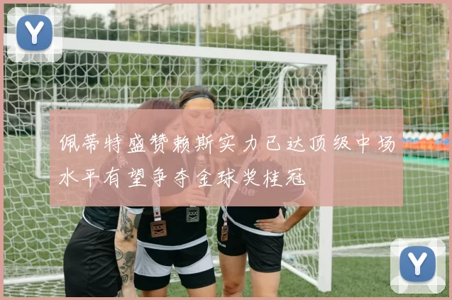 佩蒂特盛赞赖斯实力已达顶级中场水平有望争夺金球奖桂冠
