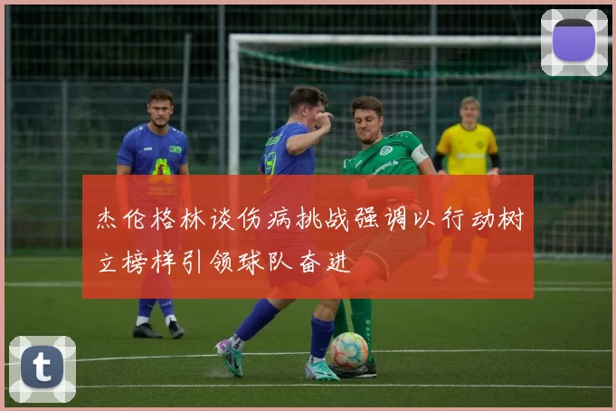 杰伦格林谈伤病挑战强调以行动树立榜样引领球队奋进
