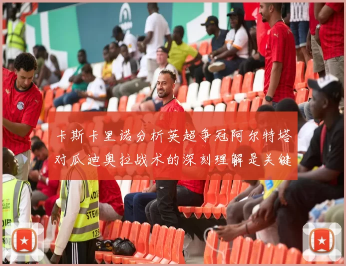 卡斯卡里诺分析英超争冠阿尔特塔对瓜迪奥拉战术的深刻理解是关键