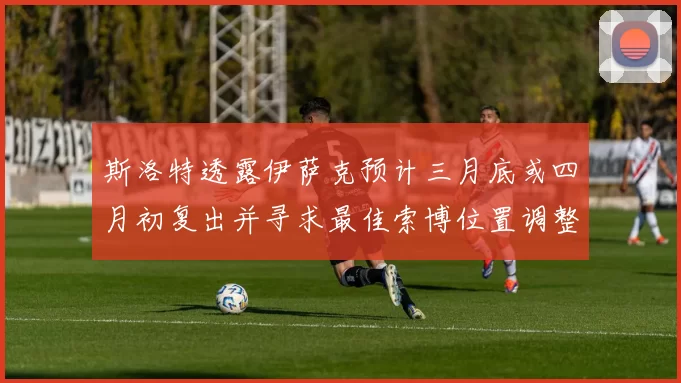 斯洛特透露伊萨克预计三月底或四月初复出并寻求最佳索博位置调整方案