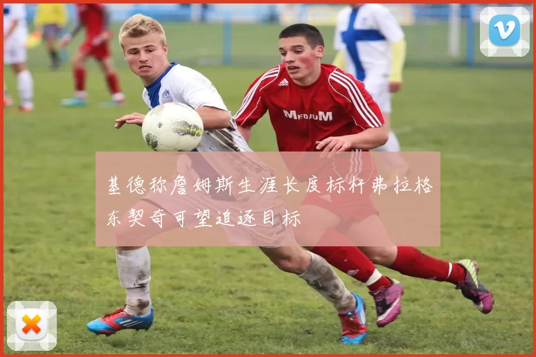 基德称詹姆斯生涯长度标杆弗拉格东契奇可望追逐目标