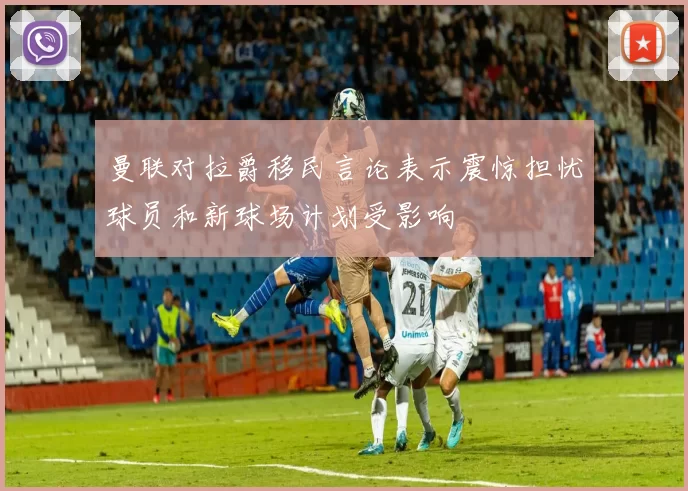 曼联对拉爵移民言论表示震惊担忧球员和新球场计划受影响
