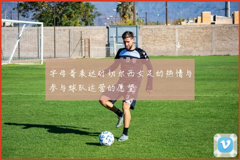 字母哥表达对切尔西女足的热情与参与球队运营的愿望
