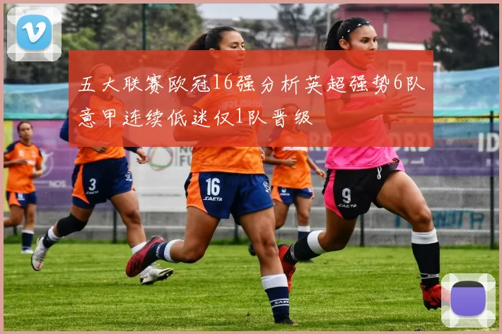 五大联赛欧冠16强分析英超强势6队意甲连续低迷仅1队晋级