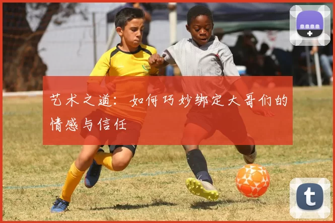 艺术之道：如何巧妙绑定大哥们的情感与信任